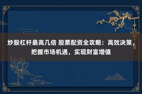 炒股杠杆最高几倍 股票配资全攻略：高效决策，把握市场机遇，实现财富增值
