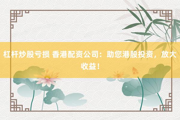 杠杆炒股亏损 香港配资公司：助您港股投资，放大收益！