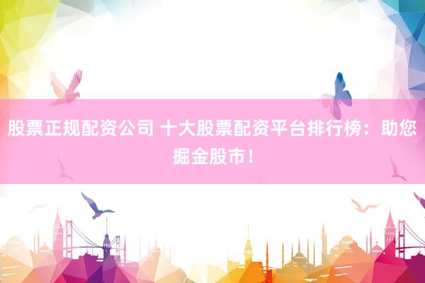 股票正规配资公司 十大股票配资平台排行榜：助您掘金股市！