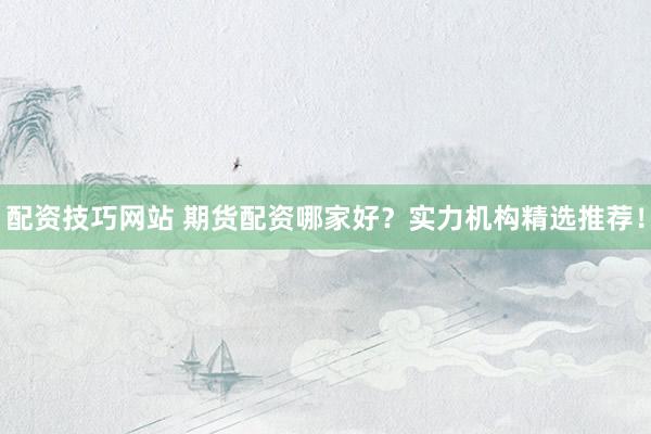 配资技巧网站 期货配资哪家好？实力机构精选推荐！