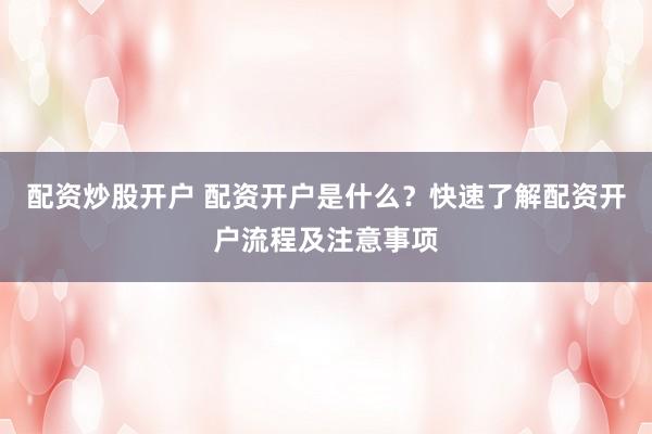 配资炒股开户 配资开户是什么？快速了解配资开户流程及注意事项