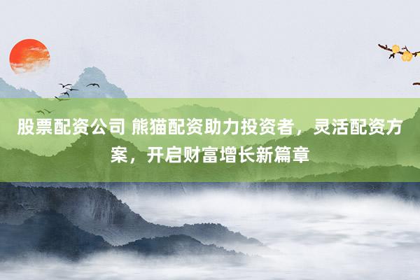 股票配资公司 熊猫配资助力投资者，灵活配资方案，开启财富增长新篇章
