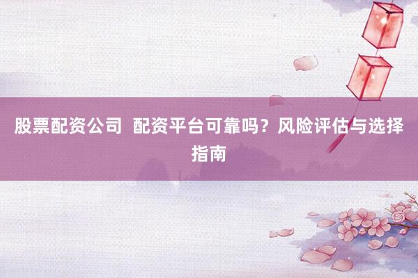 股票配资公司  配资平台可靠吗？风险评估与选择指南