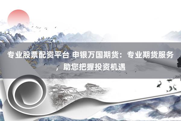 专业股票配资平台 申银万国期货：专业期货服务，助您把握投资机遇