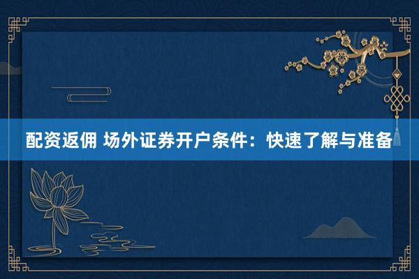 配资返佣 场外证券开户条件：快速了解与准备