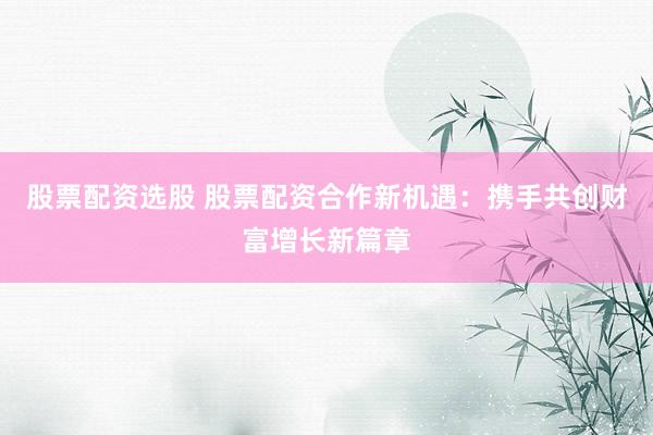 股票配资选股 股票配资合作新机遇：携手共创财富增长新篇章