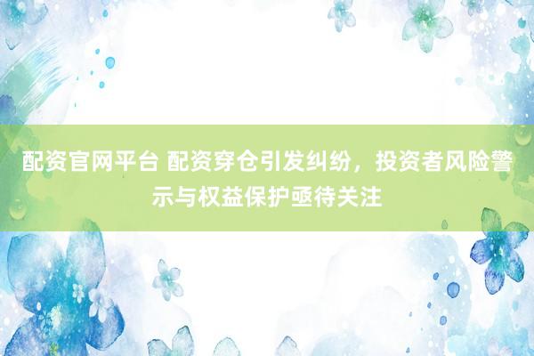 配资官网平台 配资穿仓引发纠纷，投资者风险警示与权益保护亟待关注