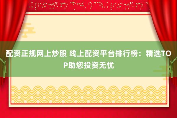 配资正规网上炒股 线上配资平台排行榜：精选TOP助您投资无忧