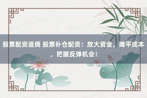 股票配资返佣 股票补仓配资：放大资金，摊平成本，把握反弹机会！