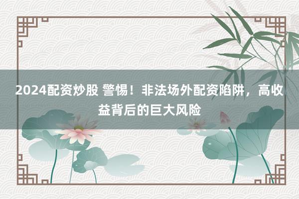 2024配资炒股 警惕！非法场外配资陷阱，高收益背后的巨大风险