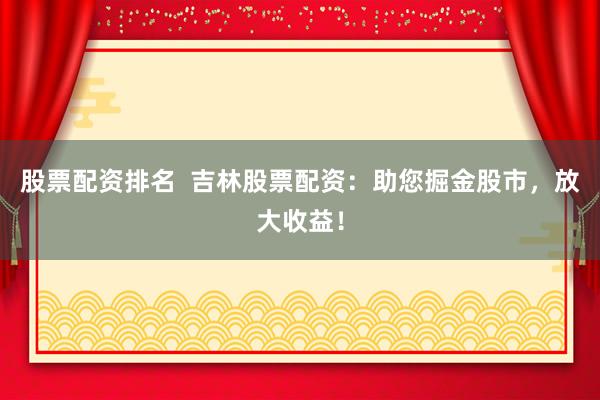 股票配资排名  吉林股票配资：助您掘金股市，放大收益！