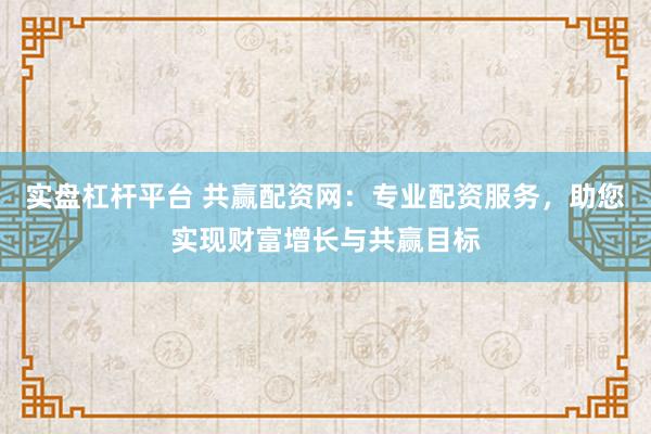 实盘杠杆平台 共赢配资网：专业配资服务，助您实现财富增长与共赢目标