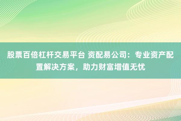 股票百倍杠杆交易平台 资配易公司：专业资产配置解决方案，助力财富增值无忧