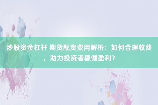 炒股资金杠杆 期货配资费用解析：如何合理收费，助力投资者稳健盈利？