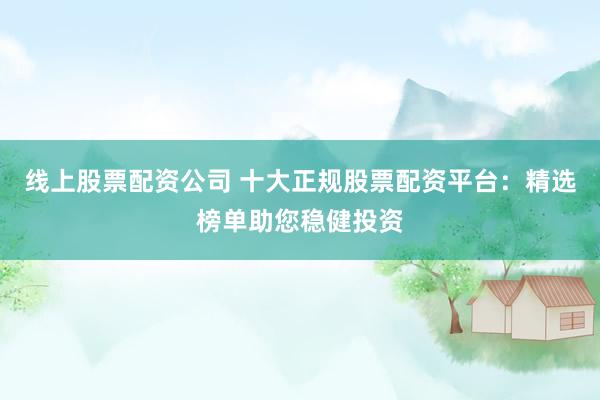 线上股票配资公司 十大正规股票配资平台：精选榜单助您稳健投资