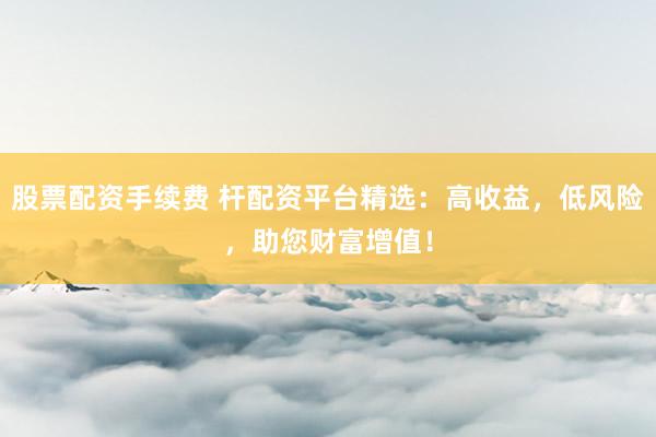 股票配资手续费 杆配资平台精选：高收益，低风险，助您财富增值！