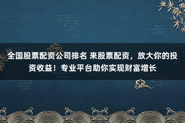 全国股票配资公司排名 来股票配资，放大你的投资收益！专业平台助你实现财富增长