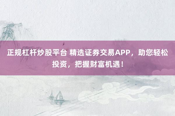 正规杠杆炒股平台 精选证券交易APP，助您轻松投资，把握财富机遇！