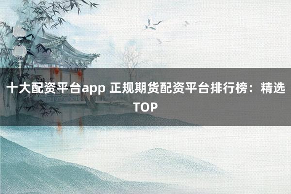 十大配资平台app 正规期货配资平台排行榜：精选TOP
