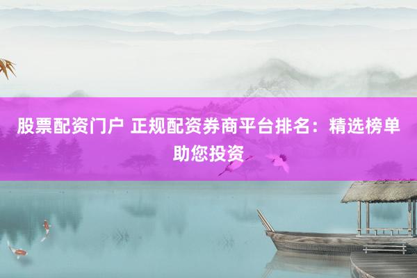 股票配资门户 正规配资券商平台排名：精选榜单助您投资