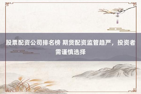 股票配资公司排名榜 期货配资监管趋严，投资者需谨慎选择