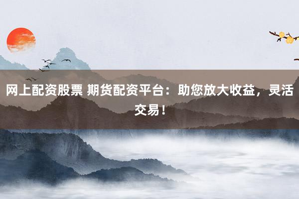 网上配资股票 期货配资平台：助您放大收益，灵活交易！
