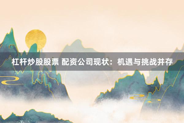 杠杆炒股股票 配资公司现状：机遇与挑战并存