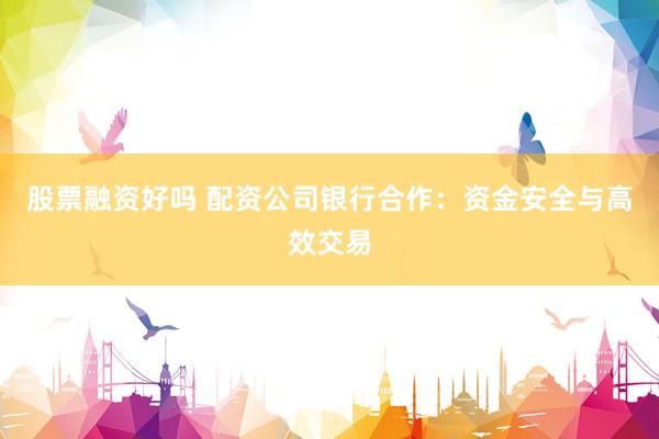 股票融资好吗 配资公司银行合作：资金安全与高效交易