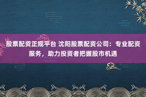 股票配资正规平台 沈阳股票配资公司：专业配资服务，助力投资者把握股市机遇