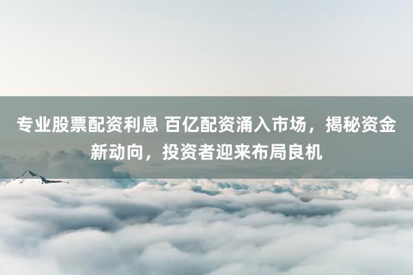 专业股票配资利息 百亿配资涌入市场，揭秘资金新动向，投资者迎来布局良机