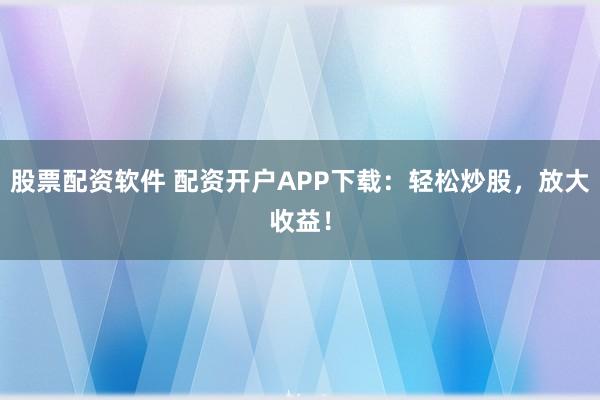 股票配资软件 配资开户APP下载：轻松炒股，放大收益！