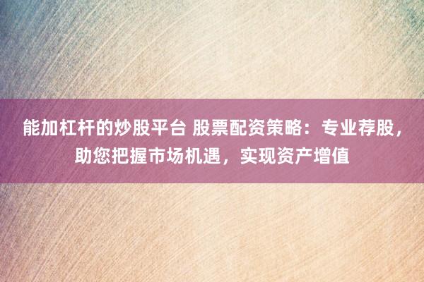 能加杠杆的炒股平台 股票配资策略：专业荐股，助您把握市场机遇，实现资产增值