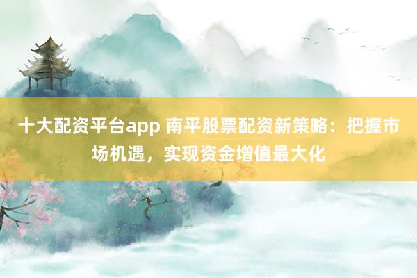 十大配资平台app 南平股票配资新策略：把握市场机遇，实现资金增值最大化