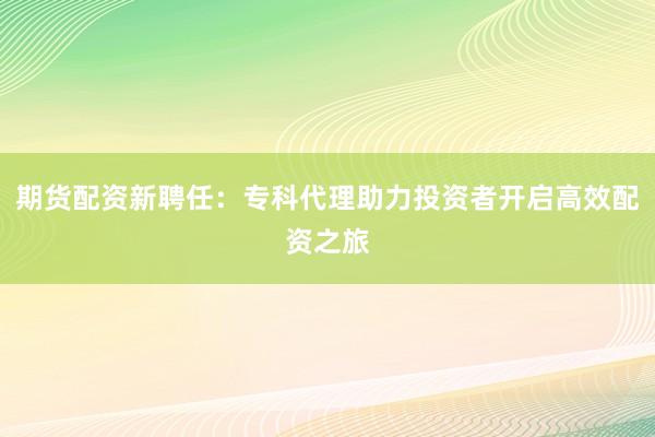 期货配资新聘任：专科代理助力投资者开启高效配资之旅