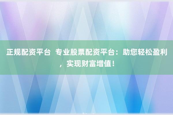 正规配资平台  专业股票配资平台：助您轻松盈利，实现财富增值！