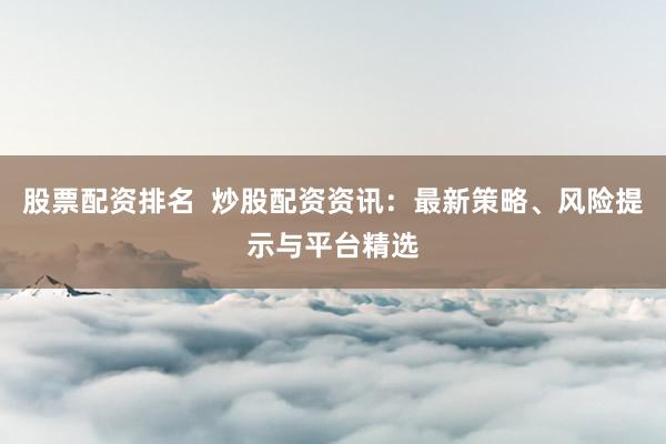股票配资排名  炒股配资资讯：最新策略、风险提示与平台精选