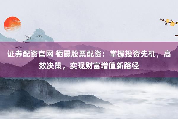 证券配资官网 栖霞股票配资：掌握投资先机，高效决策，实现财富增值新路径