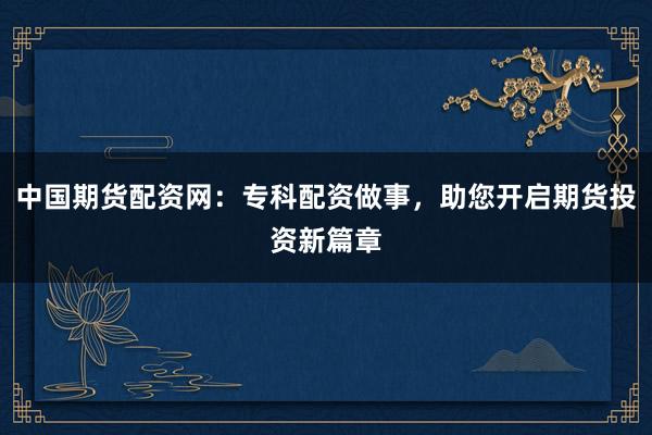 中国期货配资网：专科配资做事，助您开启期货投资新篇章