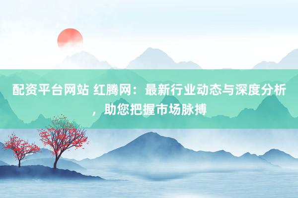 配资平台网站 红腾网：最新行业动态与深度分析，助您把握市场脉搏