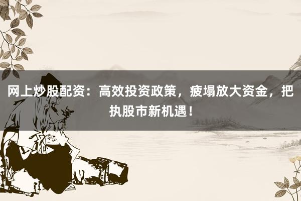 网上炒股配资：高效投资政策，疲塌放大资金，把执股市新机遇！