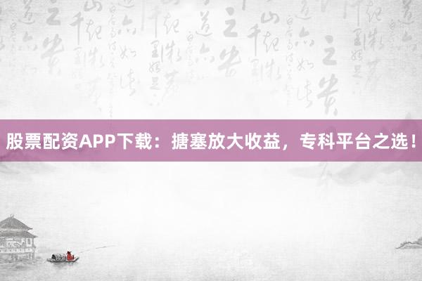 股票配资APP下载：搪塞放大收益，专科平台之选！