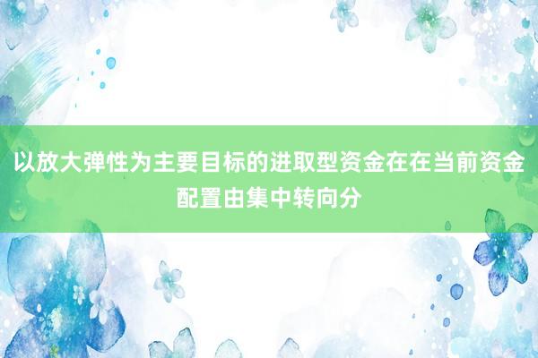 以放大弹性为主要目标的进取型资金在在当前资金配置由集中转向分