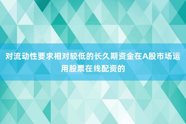 对流动性要求相对较低的长久期资金在A股市场运用股票在线配资的