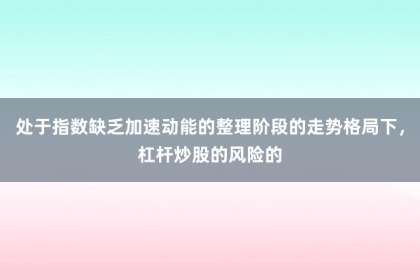处于指数缺乏加速动能的整理阶段的走势格局下，杠杆炒股的风险的