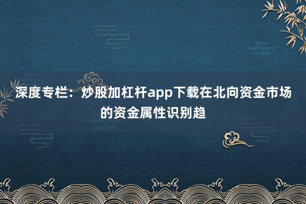 深度专栏：炒股加杠杆app下载在北向资金市场的资金属性识别趋