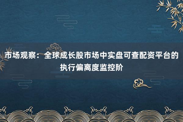 市场观察：全球成长股市场中实盘可查配资平台的执行偏离度监控阶