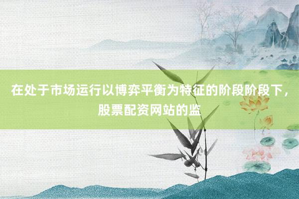 在处于市场运行以博弈平衡为特征的阶段阶段下，股票配资网站的监