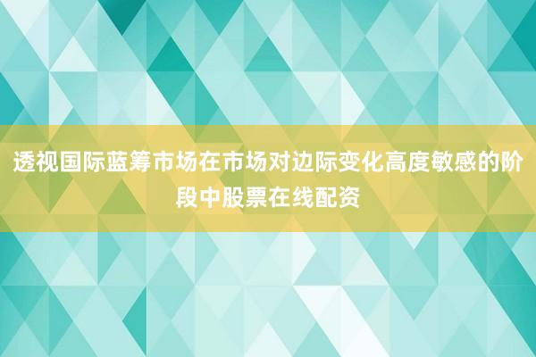 透视国际蓝筹市场在市场对边际变化高度敏感的阶段中股票在线配资