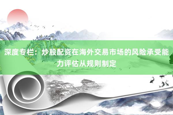 深度专栏：炒股配资在海外交易市场的风险承受能力评估从规则制定