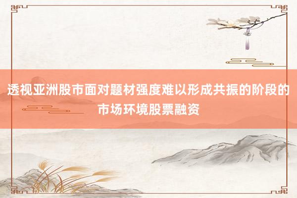 透视亚洲股市面对题材强度难以形成共振的阶段的市场环境股票融资